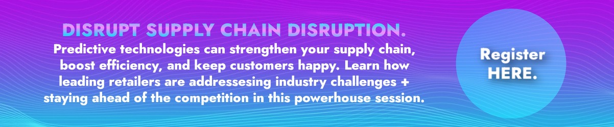 Banner that reads: DISRUPT SUPPLY CHAIN DISRUPTION. Predictive technologies can strengthen your supply chain, boost efficiency, and keep customers happy. Learn how leading retailers are addressesing industry challenges + staying ahead of the competition in this powerhouse session. REGISTER HERE.